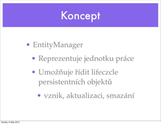 Koncept

                     • EntityManager
                      • Reprezentuje jednotku práce
                      • Umožňuje řídit lifeczcle
                        persistentních objektů
                       • vznik, aktualizaci, smazání


Sunday 13 May 2012
 