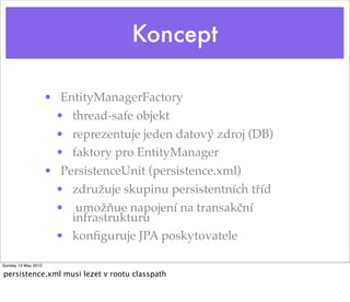 Koncept

                     • EntityManagerFactory
                       • thread-safe objekt
                       • reprezentuje jeden datový zdroj (DB)
                       • faktory pro EntityManager
                     • PersistenceUnit (persistence.xml)
                       • združuje skupinu persistentních tříd
                       • umožňue napojení na transakční
                         infrastrukturu
                       • konﬁguruje JPA poskytovatele

Sunday 13 May 2012

persistence.xml musi lezet v rootu classpath
 