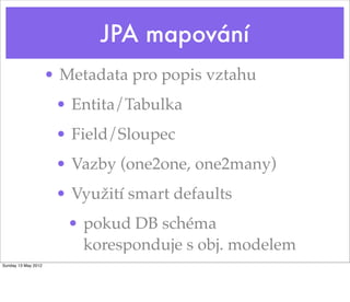 JPA mapování
                     • Metadata pro popis vztahu
                      • Entita/Tabulka
                      • Field/Sloupec
                      • Vazby (one2one, one2many)
                      • Využití smart defaults
                        • pokud DB schéma
                          koresponduje s obj. modelem
Sunday 13 May 2012
 