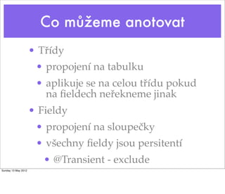 Co můžeme anotovat
                     • Třídy
                      • propojení na tabulku
                      • aplikuje se na celou třídu pokud
                        na ﬁeldech neřekneme jinak
                     • Fieldy
                      • propojení na sloupečky
                      • všechny ﬁeldy jsou persitentí
                        • @Transient - exclude
Sunday 13 May 2012
 