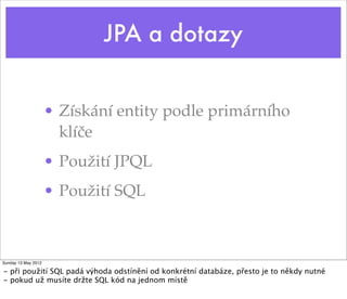 JPA a dotazy


                     • Získání entity podle primárního
                       klíče
                     • Použití JPQL
                     • Použití SQL



Sunday 13 May 2012

- při použití SQL padá výhoda odstínění od konkrétní databáze, přesto je to někdy nutné
- pokud už musíte držte SQL kód na jednom místě
 