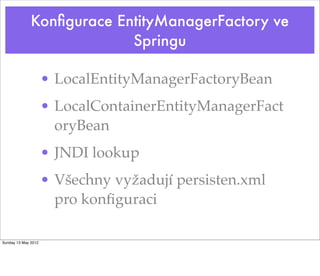 Konﬁgurace EntityManagerFactory ve
                           Springu

                     • LocalEntityManagerFactoryBean
                     • LocalContainerEntityManagerFact
                       oryBean
                     • JNDI lookup
                     • Všechny vyžadují persisten.xml
                       pro konﬁguraci

Sunday 13 May 2012
 