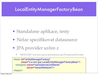 LocalEntityManagerFactoryBean



                     • Standalone aplikace, testy
                     • Nelze speciﬁkovat datasource
                     • JPA provider určen z
                      •   META-INF/services/javax.persistence.spi.PersistenceProvider




Sunday 13 May 2012
 
