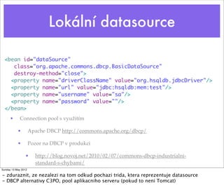 Lokální datasource

  <bean id="dataSource"
     class="org.apache.commons.dbcp.BasicDataSource"
     destroy-method="close">
    <property name="driverClassName" value="org.hsqldb.jdbcDriver"/>
    <property name="url" value="jdbc:hsqldb:mem:test"/>
    <property name="username" value="sa"/>
    <property name="password" value=""/>
  </bean>
      •      Connection pool s využitím

           •         Apache DBCP http://commons.apache.org/dbcp/

           •         Pozor na DBCP v produkci

                •      http://blog.novoj.net/2010/02/07/commons-dbcp-industrialni-
                       standard-s-chybami/
Sunday 13 May 2012

- zduraznit, ze nezalezi na tom odkud pochazi trida, ktera reprezentuje datasource
- DBCP alternativy C3PO, pool aplikacniho serveru (pokud to neni Tomcat)
 