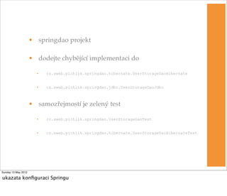 • springdao projekt

                     • dodejte chybějící implementaci do

                       •   cz.sweb.pichlik.springdao.hibernate.UserStorageDaoHibernate


                       •   cz.sweb.pichlik.springdao.jdbc.UserStorageDaoJdbc



                     • samozřejmostí je zelený test

                       •   cz.sweb.pichlik.springdao.UserStorageDaoTest


                       •   cz.sweb.pichlik.springdao.hibernate.UserStorageDaoHibernateTest




Sunday 13 May 2012

ukazata konﬁguraci Springu
 