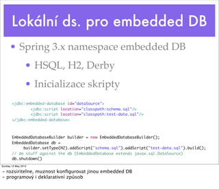 Lokální ds. pro embedded DB
      • Spring 3.x namespace embedded DB
                • HSQL, H2, Derby
                • Inicializace skripty
       <jdbc:embedded-database id="dataSource">
               <jdbc:script location="classpath:schema.sql"/>
               <jdbc:script location="classpath:test-data.sql"/>
       </jdbc:embedded-database>



       EmbeddedDatabaseBuilder builder = new EmbeddedDatabaseBuilder();
       EmbeddedDatabase db =
            builder.setType(H2).addScript("schema.sql").addScript("test-data.sql").build();
       // do stuff against the db (EmbeddedDatabase extends javax.sql.DataSource)
       db.shutdown()
Sunday 13 May 2012

- rozsiritelne, muznost konﬁgurovat jinou embedded DB
- programový i deklarativní způsob
 