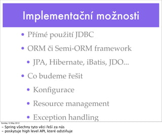 Implementační možnosti
                     • Přímé použití JDBC
                     • ORM či Semi-ORM framework
                      • JPA, Hibernate, iBatis, JDO...
                     • Co budeme řešit
                      • Konﬁgurace
                      • Resource management
                      • Exception handling
Sunday 13 May 2012

- Spring všechny tyto věci řeší za nás
- poskytuje high level API, které odstiňuje
 