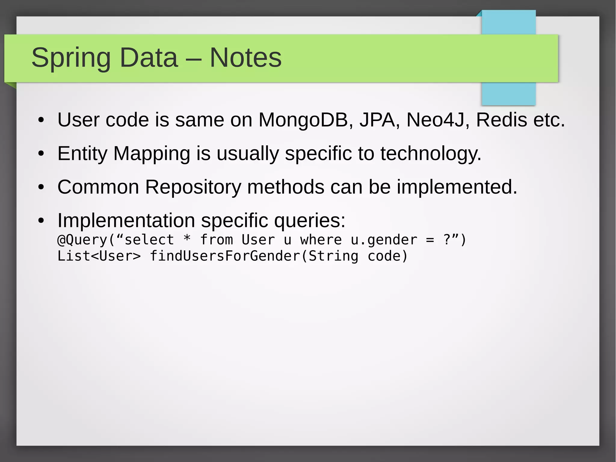 Spring Data – Notes
● User code is same on MongoDB, JPA, Neo4J, Redis etc.
● Entity Mapping is usually specific to technology.
● Common Repository methods can be implemented.
● Implementation specific queries:
@Query(“select * from User u where u.gender = ?”)
List<User> findUsersForGender(String code)
 