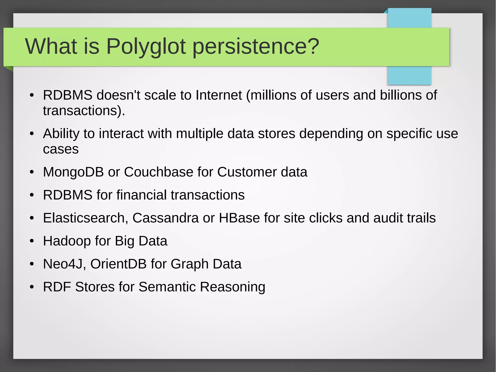What is Polyglot persistence?
● RDBMS doesn't scale to Internet (millions of users and billions of
transactions).
● Ability to interact with multiple data stores depending on specific use
cases
● MongoDB or Couchbase for Customer data
● RDBMS for financial transactions
● Elasticsearch, Cassandra or HBase for site clicks and audit trails
● Hadoop for Big Data
● Neo4J, OrientDB for Graph Data
● RDF Stores for Semantic Reasoning
 