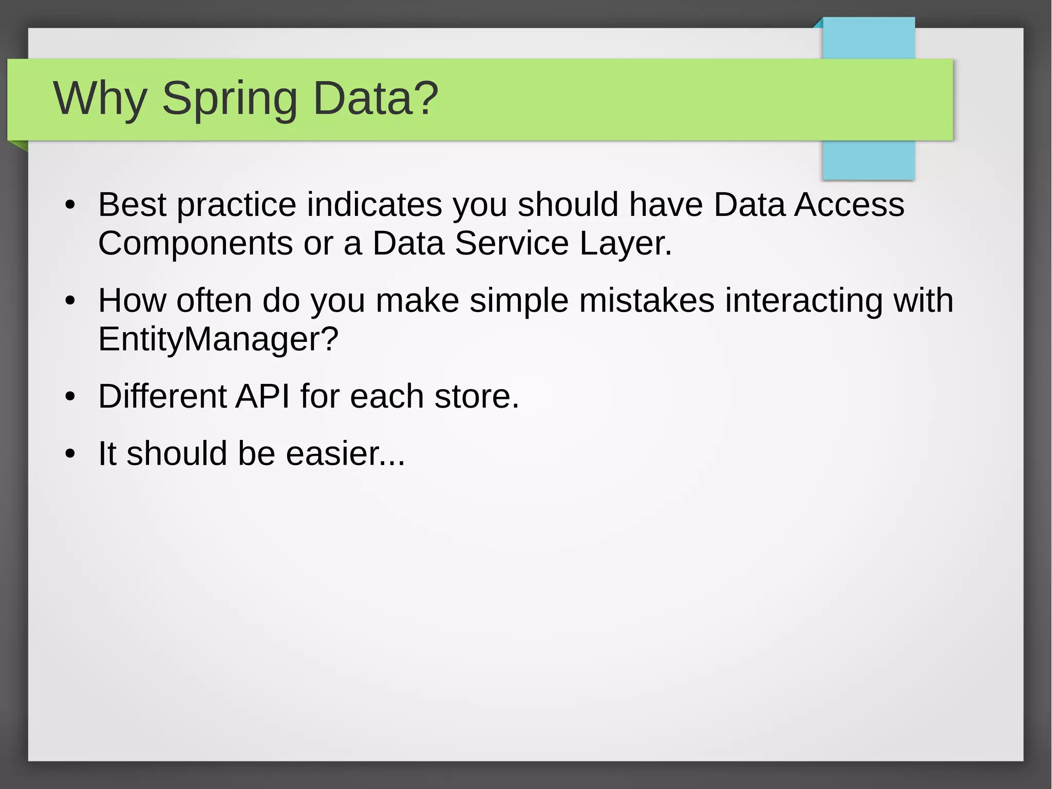 Why Spring Data?
● Best practice indicates you should have Data Access
Components or a Data Service Layer.
● How often do you make simple mistakes interacting with
EntityManager?
● Different API for each store.
● It should be easier...
 