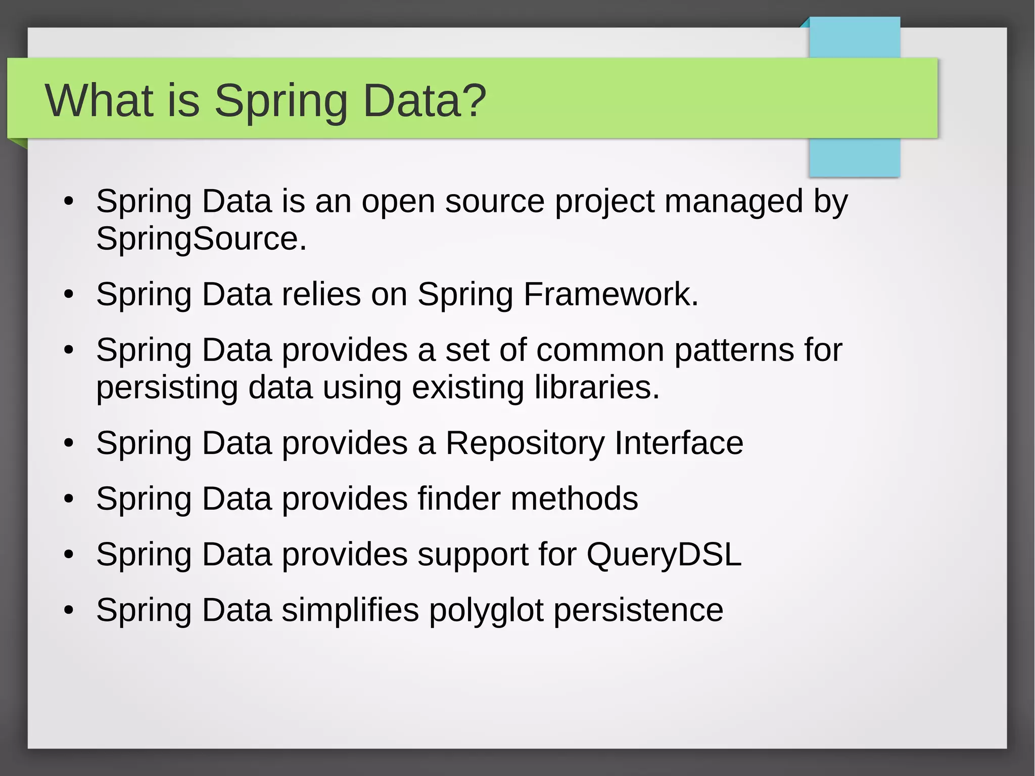What is Spring Data?
● Spring Data is an open source project managed by
SpringSource.
● Spring Data relies on Spring Framework.
● Spring Data provides a set of common patterns for
persisting data using existing libraries.
● Spring Data provides a Repository Interface
● Spring Data provides finder methods
● Spring Data provides support for QueryDSL
● Spring Data simplifies polyglot persistence
 
