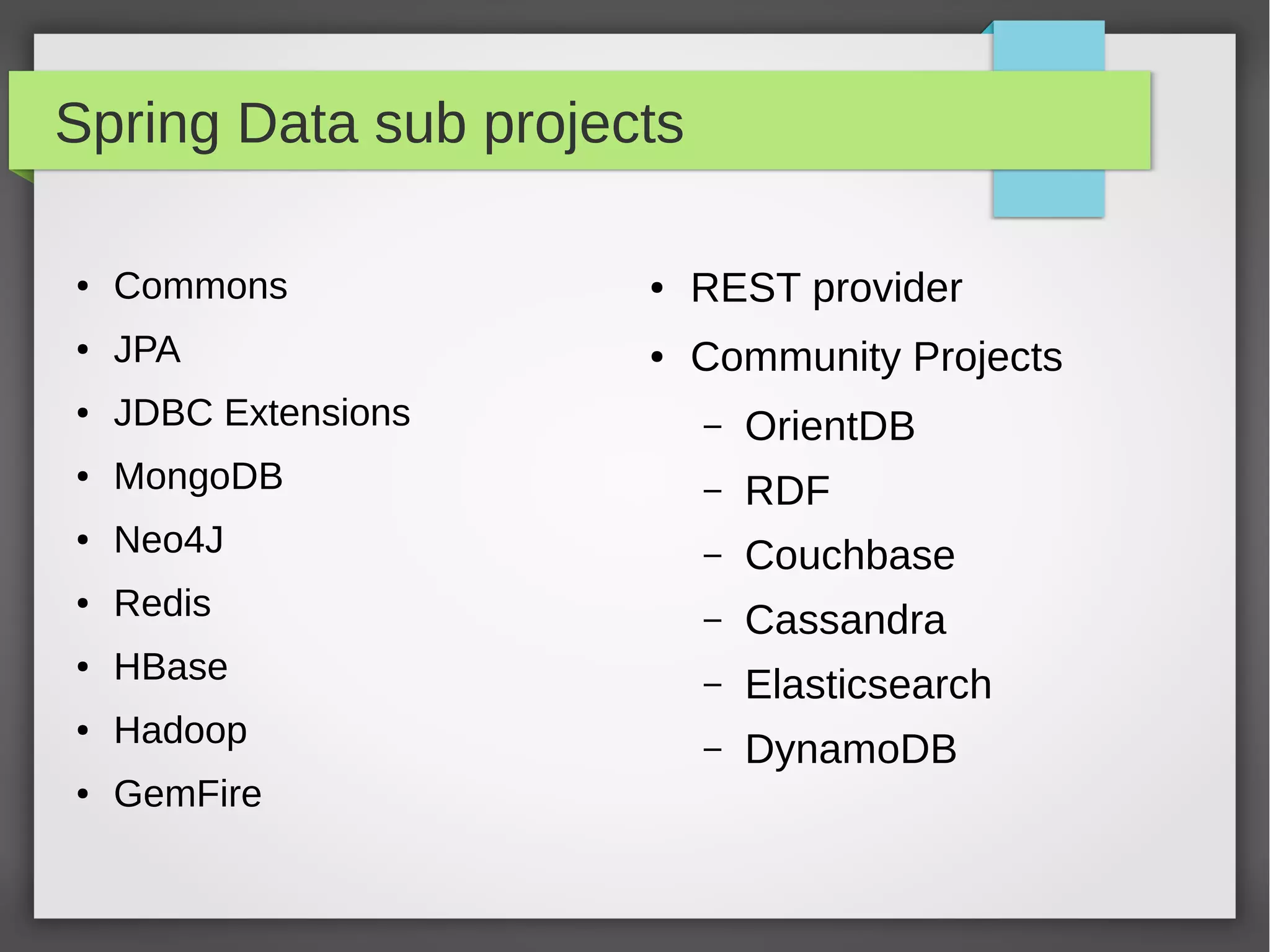 Spring Data sub projects
● Commons
● JPA
● JDBC Extensions
● MongoDB
● Neo4J
● Redis
● HBase
● Hadoop
● GemFire
● REST provider
● Community Projects
– OrientDB
– RDF
– Couchbase
– Cassandra
– Elasticsearch
– DynamoDB
 