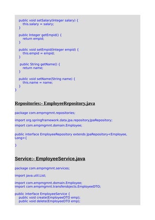 public void setSalary(Integer salary) {
this.salary = salary;
}
public Integer getEmpid() {
return empid;
}
public void setEmpid(Integer empid) {
this.empid = empid;
}
public String getName() {
return name;
}
public void setName(String name) {
this.name = name;
}
}
Repositories:- EmployeeRepository.java
package com.empmgmnt.repositories;
import org.springframework.data.jpa.repository.JpaRepository;
import com.empmgmnt.domain.Employee;
public interface EmployeeRepository extends JpaRepository<Employee,
Long>{
}
Service:- EmployeeService.java
package com.empmgmnt.services;
import java.util.List;
import com.empmgmnt.domain.Employee;
import com.empmgmnt.transferobjects.EmployeeDTO;
public interface EmployeeService {
public void create(EmployeeDTO emp);
public void delete(EmployeeDTO emp);
 