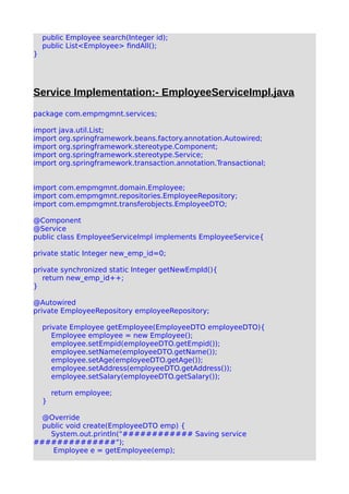 public Employee search(Integer id);
public List<Employee> findAll();
}
Service Implementation:- EmployeeServiceImpl.java
package com.empmgmnt.services;
import java.util.List;
import org.springframework.beans.factory.annotation.Autowired;
import org.springframework.stereotype.Component;
import org.springframework.stereotype.Service;
import org.springframework.transaction.annotation.Transactional;
import com.empmgmnt.domain.Employee;
import com.empmgmnt.repositories.EmployeeRepository;
import com.empmgmnt.transferobjects.EmployeeDTO;
@Component
@Service
public class EmployeeServiceImpl implements EmployeeService{
private static Integer new_emp_id=0;
private synchronized static Integer getNewEmpId(){
return new_emp_id++;
}
@Autowired
private EmployeeRepository employeeRepository;
private Employee getEmployee(EmployeeDTO employeeDTO){
Employee employee = new Employee();
employee.setEmpid(employeeDTO.getEmpid());
employee.setName(employeeDTO.getName());
employee.setAge(employeeDTO.getAge());
employee.setAddress(employeeDTO.getAddress());
employee.setSalary(employeeDTO.getSalary());
return employee;
}
@Override
public void create(EmployeeDTO emp) {
System.out.println("############ Saving service
##############");
Employee e = getEmployee(emp);
 