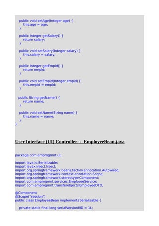 public void setAge(Integer age) {
this.age = age;
}
public Integer getSalary() {
return salary;
}
public void setSalary(Integer salary) {
this.salary = salary;
}
public Integer getEmpid() {
return empid;
}
public void setEmpid(Integer empid) {
this.empid = empid;
}
public String getName() {
return name;
}
public void setName(String name) {
this.name = name;
}
}
User Interface (UI) Controller :- EmployeeBean.java
package com.empmgmnt.ui;
import java.io.Serializable;
import javax.inject.Inject;
import org.springframework.beans.factory.annotation.Autowired;
import org.springframework.context.annotation.Scope;
import org.springframework.stereotype.Component;
import com.empmgmnt.services.EmployeeService;
import com.empmgmnt.transferobjects.EmployeeDTO;
@Component
@Scope("session")
public class EmployeeBean implements Serializable {
private static final long serialVersionUID = 1L;
 