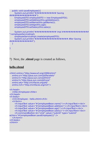 public void saveEmployee(){
System.out.println("############# Saving
################");
EmployeeDTO employeeDTO = new EmployeeDTO();
employeeDTO.setAddress(this.getAddress());
employeeDTO.setName(this.getName());
employeeDTO.setAge(this.age);
employeeDTO.setSalary(this.salary);
System.out.println("############# impl ################
"+employeeServiceImpl);
employeeServiceImpl.create(employeeDTO);
System.out.println("#################### After Saving
##############");
}
}
7) Next, the .xhtml page is created as follows,
hello.xhtml
<html xmlns="http://www.w3.org/1999/xhtml"
xmlns:ui="http://java.sun.com/jsf/facelets"
xmlns:h="http://java.sun.com/jsf/html"
xmlns:f="http://java.sun.com/jsf/core"
xmlns:a4j="http://richfaces.org/a4j"
xmlns:rich="http://richfaces.org/rich">
<h:head>
<title>Employee</title>
</h:head>
<h:body>
<h3>Employee - hello.xhtml</h3>
<h:form>
<h:inputText value="#{employeeBean.name}"></h:inputText><br/>
<h:inputText value="#{employeeBean.address}"></h:inputText><br/>
<h:inputText value="#{employeeBean.age}"></h:inputText><br/>
<h:inputText value="#{employeeBean.salary}"></h:inputText><br/>
<h:commandButton id="cmd" value="submit" type="submit"
action="#{employeeBean.saveEmployee()}" />
</h:form>
</h:body>
</html>
 