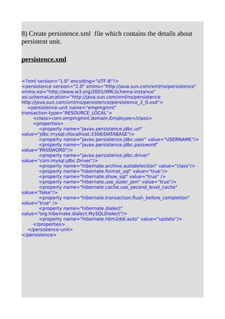 8) Create persistence.xml file which contains the details about
persistent unit.
persistence.xml
<?xml version="1.0" encoding="UTF-8"?>
<persistence version="2.0" xmlns="http://java.sun.com/xml/ns/persistence"
xmlns:xsi="http://www.w3.org/2001/XMLSchema-instance"
xsi:schemaLocation="http://java.sun.com/xml/ns/persistence
http://java.sun.com/xml/ns/persistence/persistence_2_0.xsd">
<persistence-unit name="empmgmnt"
transaction-type="RESOURCE_LOCAL">
<class>com.empmgmnt.domain.Employee</class>
<properties>
<property name="javax.persistence.jdbc.url"
value="jdbc:mysql://localhost:3306/DATABASE"/>
<property name="javax.persistence.jdbc.user" value="USERNAME"/>
<property name="javax.persistence.jdbc.password"
value="PASSWORD"/>
<property name="javax.persistence.jdbc.driver"
value="com.mysql.jdbc.Driver"/>
<property name="hibernate.archive.autodetection" value="class"/>
<property name="hibernate.format_sql" value="true"/>
<property name="hibernate.show_sql" value="true" />
<property name="hibernate.use_outer_join" value="true"/>
<property name="hibernate.cache.use_second_level_cache"
value="false"/>
<property name="hibernate.transaction.flush_before_completion"
value="true" />
<property name="hibernate.dialect"
value="org.hibernate.dialect.MySQLDialect"/>
<property name="hibernate.hbm2ddl.auto" value="update"/>
</properties>
</persistence-unit>
</persistence>
 