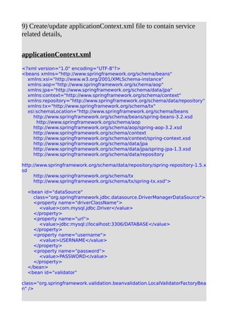 9) Create/update applicationContext.xml file to contain service
related details,
applicationContext.xml
<?xml version="1.0" encoding="UTF-8"?>
<beans xmlns="http://www.springframework.org/schema/beans"
xmlns:xsi="http://www.w3.org/2001/XMLSchema-instance"
xmlns:aop="http://www.springframework.org/schema/aop"
xmlns:jpa="http://www.springframework.org/schema/data/jpa"
xmlns:context="http://www.springframework.org/schema/context"
xmlns:repository="http://www.springframework.org/schema/data/repository"
xmlns:tx="http://www.springframework.org/schema/tx"
xsi:schemaLocation="http://www.springframework.org/schema/beans
http://www.springframework.org/schema/beans/spring-beans-3.2.xsd
http://www.springframework.org/schema/aop
http://www.springframework.org/schema/aop/spring-aop-3.2.xsd
http://www.springframework.org/schema/context
http://www.springframework.org/schema/context/spring-context.xsd
http://www.springframework.org/schema/data/jpa
http://www.springframework.org/schema/data/jpa/spring-jpa-1.3.xsd
http://www.springframework.org/schema/data/repository
http://www.springframework.org/schema/data/repository/spring-repository-1.5.x
sd
http://www.springframework.org/schema/tx
http://www.springframework.org/schema/tx/spring-tx.xsd">
<bean id="dataSource"
class="org.springframework.jdbc.datasource.DriverManagerDataSource">
<property name="driverClassName">
<value>com.mysql.jdbc.Driver</value>
</property>
<property name="url">
<value>jdbc:mysql://localhost:3306/DATABASE</value>
</property>
<property name="username">
<value>USERNAME</value>
</property>
<property name="password">
<value>PASSWORD</value>
</property>
</bean>
<bean id="validator"
class="org.springframework.validation.beanvalidation.LocalValidatorFactoryBea
n" />
 