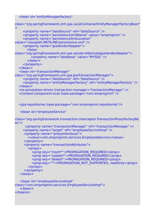 <bean id="entityManagerFactory"
class="org.springframework.orm.jpa.LocalContainerEntityManagerFactoryBean"
>
<property name="dataSource" ref="dataSource" />
<property name="persistenceUnitName" value="empmgmnt" />
<property name="persistenceXmlLocation"
value="classpath:META-INF/persistence.xml" />
<property name="jpaVendorAdapter">
<bean
class="org.springframework.orm.jpa.vendor.HibernateJpaVendorAdapter">
<property name="database" value="MYSQL" />
</bean>
</property>
</bean>
<bean id="transactionManager"
class="org.springframework.orm.jpa.JpaTransactionManager">
<property name="dataSource" ref="dataSource" />
<property name="entityManagerFactory" ref="entityManagerFactory" />
</bean>
<tx:annotation-driven transaction-manager="transactionManager" />
<context:component-scan base-package="com.empmgmnt" />
<jpa:repositories base-package="com.empmgmnt.repositories"/>
<bean id="employeeService"
class="org.springframework.transaction.interceptor.TransactionProxyFactoryBe
an">
<property name="transactionManager" ref="transactionManager" />
<property name="target" ref="employeeServiceImpl" />
<property name="proxyInterfaces">
<value>com.empmgmnt.services.EmployeeService</value>
</property>
<property name="transactionAttributes">
<props>
<prop key="insert*">PROPAGATION_REQUIRED</prop>
<prop key="update*">PROPAGATION_REQUIRED</prop>
<prop key="delete*">PROPAGATION_REQUIRED</prop>
<prop key="*">PROPAGATION_NOT_SUPPORTED, readOnly</prop>
</props>
</property>
</bean>
<bean id="employeeServiceImpl"
class="com.empmgmnt.services.EmployeeServiceImpl">
</bean>
</beans>
 