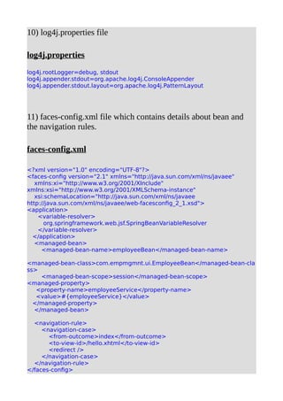 10) log4j.properties file
log4j.properties
log4j.rootLogger=debug, stdout
log4j.appender.stdout=org.apache.log4j.ConsoleAppender
log4j.appender.stdout.layout=org.apache.log4j.PatternLayout
11) faces-config.xml file which contains details about bean and
the navigation rules.
faces-config.xml
<?xml version="1.0" encoding="UTF-8"?>
<faces-config version="2.1" xmlns="http://java.sun.com/xml/ns/javaee"
xmlns:xi="http://www.w3.org/2001/XInclude"
xmlns:xsi="http://www.w3.org/2001/XMLSchema-instance"
xsi:schemaLocation="http://java.sun.com/xml/ns/javaee
http://java.sun.com/xml/ns/javaee/web-facesconfig_2_1.xsd">
<application>
<variable-resolver>
org.springframework.web.jsf.SpringBeanVariableResolver
</variable-resolver>
</application>
<managed-bean>
<managed-bean-name>employeeBean</managed-bean-name>
<managed-bean-class>com.empmgmnt.ui.EmployeeBean</managed-bean-cla
ss>
<managed-bean-scope>session</managed-bean-scope>
<managed-property>
<property-name>employeeService</property-name>
<value>#{employeeService}</value>
</managed-property>
</managed-bean>
<navigation-rule>
<navigation-case>
<from-outcome>index</from-outcome>
<to-view-id>/hello.xhtml</to-view-id>
<redirect />
</navigation-case>
</navigation-rule>
</faces-config>
 