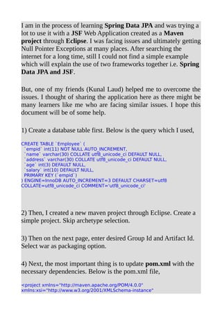 I am in the process of learning Spring Data JPA and was trying a
lot to use it with a JSF Web Application created as a Maven
project through Eclipse. I was facing issues and ultimately getting
Null Pointer Exceptions at many places. After searching the
internet for a long time, still I could not find a simple example
which will explain the use of two frameworks together i.e. Spring
Data JPA and JSF.
But, one of my friends (Kunal Laud) helped me to overcome the
issues. I thought of sharing the application here as there might be
many learners like me who are facing similar issues. I hope this
document will be of some help.
1) Create a database table first. Below is the query which I used,
CREATE TABLE `Employee` (
`empid` int(11) NOT NULL AUTO_INCREMENT,
`name` varchar(30) COLLATE utf8_unicode_ci DEFAULT NULL,
`address` varchar(30) COLLATE utf8_unicode_ci DEFAULT NULL,
`age` int(3) DEFAULT NULL,
`salary` int(10) DEFAULT NULL,
PRIMARY KEY (`empid`)
) ENGINE=InnoDB AUTO_INCREMENT=3 DEFAULT CHARSET=utf8
COLLATE=utf8_unicode_ci COMMENT='utf8_unicode_ci'
2) Then, I created a new maven project through Eclipse. Create a
simple project. Skip archetype selection.
3) Then on the next page, enter desired Group Id and Artifact Id.
Select war as packaging option.
4) Next, the most important thing is to update pom.xml with the
necessary dependencies. Below is the pom.xml file,
<project xmlns="http://maven.apache.org/POM/4.0.0"
xmlns:xsi="http://www.w3.org/2001/XMLSchema-instance"
 