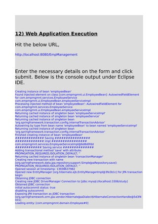 12) Web Application Execution
Hit the below URL,
http://localhost:8080/EmpManagement
Enter the necessary details on the form and click
submit. Below is the console output under Eclipse
IDE.
Creating instance of bean 'employeeBean'
Found injected element on class [com.empmgmnt.ui.EmployeeBean]: AutowiredFieldElement
for com.empmgmnt.services.EmployeeService
com.empmgmnt.ui.EmployeeBean.employeeServiceImpl
Processing injected method of bean 'employeeBean': AutowiredFieldElement for
com.empmgmnt.services.EmployeeService
com.empmgmnt.ui.EmployeeBean.employeeServiceImpl
Returning cached instance of singleton bean 'employeeServiceImpl'
Returning cached instance of singleton bean 'employeeService'
Returning cached instance of singleton bean
'org.springframework.transaction.config.internalTransactionAdvisor'
Autowiring by type from bean name 'employeeBean' to bean named 'employeeServiceImpl'
Returning cached instance of singleton bean
'org.springframework.transaction.config.internalTransactionAdvisor'
Finished creating instance of bean 'employeeBean'
############# Saving ################
############# impl ################
com.empmgmnt.services.EmployeeServiceImpl@6d8d0fdd
############ Saving service ##############
Adding transactional method 'save' with attribute:
PROPAGATION_REQUIRED,ISOLATION_DEFAULT; ''
Returning cached instance of singleton bean 'transactionManager'
Creating new transaction with name
[org.springframework.data.jpa.repository.support.SimpleJpaRepository.save]:
PROPAGATION_REQUIRED,ISOLATION_DEFAULT; ''
Opened session at timestamp: 13938637982
Opened new EntityManager [org.hibernate.ejb.EntityManagerImpl@3fe3b1c] for JPA transaction
begin
Obtaining JDBC connection
Creating new JDBC DriverManager Connection to [jdbc:mysql://localhost:3306/study]
Obtained JDBC connection
initial autocommit status: true
disabling autocommit
Exposing JPA transaction as JDBC transaction
[org.springframework.orm.jpa.vendor.HibernateJpaDialect$HibernateConnectionHandle@5d3f4
031]
Loading entity: [com.empmgmnt.domain.Employee#0]
 