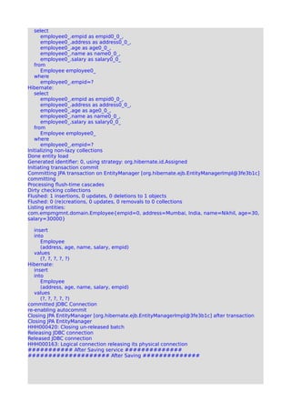 select
employee0_.empid as empid0_0_,
employee0_.address as address0_0_,
employee0_.age as age0_0_,
employee0_.name as name0_0_,
employee0_.salary as salary0_0_
from
Employee employee0_
where
employee0_.empid=?
Hibernate:
select
employee0_.empid as empid0_0_,
employee0_.address as address0_0_,
employee0_.age as age0_0_,
employee0_.name as name0_0_,
employee0_.salary as salary0_0_
from
Employee employee0_
where
employee0_.empid=?
Initializing non-lazy collections
Done entity load
Generated identifier: 0, using strategy: org.hibernate.id.Assigned
Initiating transaction commit
Committing JPA transaction on EntityManager [org.hibernate.ejb.EntityManagerImpl@3fe3b1c]
committing
Processing flush-time cascades
Dirty checking collections
Flushed: 1 insertions, 0 updates, 0 deletions to 1 objects
Flushed: 0 (re)creations, 0 updates, 0 removals to 0 collections
Listing entities:
com.empmgmnt.domain.Employee{empid=0, address=Mumbai, India, name=Nikhil, age=30,
salary=30000}
insert
into
Employee
(address, age, name, salary, empid)
values
(?, ?, ?, ?, ?)
Hibernate:
insert
into
Employee
(address, age, name, salary, empid)
values
(?, ?, ?, ?, ?)
committed JDBC Connection
re-enabling autocommit
Closing JPA EntityManager [org.hibernate.ejb.EntityManagerImpl@3fe3b1c] after transaction
Closing JPA EntityManager
HHH000420: Closing un-released batch
Releasing JDBC connection
Released JDBC connection
HHH000163: Logical connection releasing its physical connection
########### After Saving service ##############
#################### After Saving ##############
 