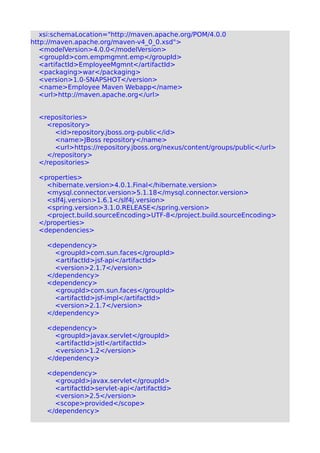 xsi:schemaLocation="http://maven.apache.org/POM/4.0.0
http://maven.apache.org/maven-v4_0_0.xsd">
<modelVersion>4.0.0</modelVersion>
<groupId>com.empmgmnt.emp</groupId>
<artifactId>EmployeeMgmnt</artifactId>
<packaging>war</packaging>
<version>1.0-SNAPSHOT</version>
<name>Employee Maven Webapp</name>
<url>http://maven.apache.org</url>
<repositories>
<repository>
<id>repository.jboss.org-public</id>
<name>JBoss repository</name>
<url>https://repository.jboss.org/nexus/content/groups/public</url>
</repository>
</repositories>
<properties>
<hibernate.version>4.0.1.Final</hibernate.version>
<mysql.connector.version>5.1.18</mysql.connector.version>
<slf4j.version>1.6.1</slf4j.version>
<spring.version>3.1.0.RELEASE</spring.version>
<project.build.sourceEncoding>UTF-8</project.build.sourceEncoding>
</properties>
<dependencies>
<dependency>
<groupId>com.sun.faces</groupId>
<artifactId>jsf-api</artifactId>
<version>2.1.7</version>
</dependency>
<dependency>
<groupId>com.sun.faces</groupId>
<artifactId>jsf-impl</artifactId>
<version>2.1.7</version>
</dependency>
<dependency>
<groupId>javax.servlet</groupId>
<artifactId>jstl</artifactId>
<version>1.2</version>
</dependency>
<dependency>
<groupId>javax.servlet</groupId>
<artifactId>servlet-api</artifactId>
<version>2.5</version>
<scope>provided</scope>
</dependency>
 