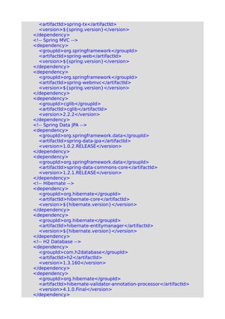 <artifactId>spring-tx</artifactId>
<version>${spring.version}</version>
</dependency>
<!-- Spring MVC -->
<dependency>
<groupId>org.springframework</groupId>
<artifactId>spring-web</artifactId>
<version>${spring.version}</version>
</dependency>
<dependency>
<groupId>org.springframework</groupId>
<artifactId>spring-webmvc</artifactId>
<version>${spring.version}</version>
</dependency>
<dependency>
<groupId>cglib</groupId>
<artifactId>cglib</artifactId>
<version>2.2.2</version>
</dependency>
<!-- Spring Data JPA -->
<dependency>
<groupId>org.springframework.data</groupId>
<artifactId>spring-data-jpa</artifactId>
<version>1.0.2.RELEASE</version>
</dependency>
<dependency>
<groupId>org.springframework.data</groupId>
<artifactId>spring-data-commons-core</artifactId>
<version>1.2.1.RELEASE</version>
</dependency>
<!-- Hibernate -->
<dependency>
<groupId>org.hibernate</groupId>
<artifactId>hibernate-core</artifactId>
<version>${hibernate.version}</version>
</dependency>
<dependency>
<groupId>org.hibernate</groupId>
<artifactId>hibernate-entitymanager</artifactId>
<version>${hibernate.version}</version>
</dependency>
<!-- H2 Database -->
<dependency>
<groupId>com.h2database</groupId>
<artifactId>h2</artifactId>
<version>1.3.160</version>
</dependency>
<dependency>
<groupId>org.hibernate</groupId>
<artifactId>hibernate-validator-annotation-processor</artifactId>
<version>4.1.0.Final</version>
</dependency>
 