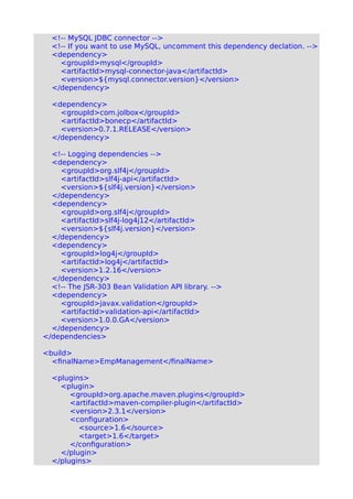 <!-- MySQL JDBC connector -->
<!-- If you want to use MySQL, uncomment this dependency declation. -->
<dependency>
<groupId>mysql</groupId>
<artifactId>mysql-connector-java</artifactId>
<version>${mysql.connector.version}</version>
</dependency>
<dependency>
<groupId>com.jolbox</groupId>
<artifactId>bonecp</artifactId>
<version>0.7.1.RELEASE</version>
</dependency>
<!-- Logging dependencies -->
<dependency>
<groupId>org.slf4j</groupId>
<artifactId>slf4j-api</artifactId>
<version>${slf4j.version}</version>
</dependency>
<dependency>
<groupId>org.slf4j</groupId>
<artifactId>slf4j-log4j12</artifactId>
<version>${slf4j.version}</version>
</dependency>
<dependency>
<groupId>log4j</groupId>
<artifactId>log4j</artifactId>
<version>1.2.16</version>
</dependency>
<!-- The JSR-303 Bean Validation API library. -->
<dependency>
<groupId>javax.validation</groupId>
<artifactId>validation-api</artifactId>
<version>1.0.0.GA</version>
</dependency>
</dependencies>
<build>
<finalName>EmpManagement</finalName>
<plugins>
<plugin>
<groupId>org.apache.maven.plugins</groupId>
<artifactId>maven-compiler-plugin</artifactId>
<version>2.3.1</version>
<configuration>
<source>1.6</source>
<target>1.6</target>
</configuration>
</plugin>
</plugins>
 