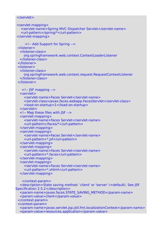</servlet>
<servlet-mapping>
<servlet-name>Spring MVC Dispatcher Servlet</servlet-name>
<url-pattern>/spring/*</url-pattern>
</servlet-mapping>
<!-- Add Support for Spring -->
<listener>
<listener-class>
org.springframework.web.context.ContextLoaderListener
</listener-class>
</listener>
<listener>
<listener-class>
org.springframework.web.context.request.RequestContextListener
</listener-class>
</listener>
<!-- JSF mapping -->
<servlet>
<servlet-name>Faces Servlet</servlet-name>
<servlet-class>javax.faces.webapp.FacesServlet</servlet-class>
<load-on-startup>1</load-on-startup>
</servlet>
<!-- Map these files with JSF -->
<servlet-mapping>
<servlet-name>Faces Servlet</servlet-name>
<url-pattern>/faces/*</url-pattern>
</servlet-mapping>
<servlet-mapping>
<servlet-name>Faces Servlet</servlet-name>
<url-pattern>*.jsf</url-pattern>
</servlet-mapping>
<servlet-mapping>
<servlet-name>Faces Servlet</servlet-name>
<url-pattern>*.faces</url-pattern>
</servlet-mapping>
<servlet-mapping>
<servlet-name>Faces Servlet</servlet-name>
<url-pattern>*.xhtml</url-pattern>
</servlet-mapping>
<context-param>
<description>State saving method: 'client' or 'server' (=default). See JSF
Specification 2.5.2</description>
<param-name>javax.faces.STATE_SAVING_METHOD</param-name>
<param-value>client</param-value>
</context-param>
<context-param>
<param-name>javax.servlet.jsp.jstl.fmt.localizationContext</param-name>
<param-value>resources.application</param-value>
 