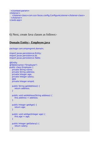 </context-param>
<listener>
<listener-class>com.sun.faces.config.ConfigureListener</listener-class>
</listener>
</web-app>
6) Next, create Java classes as follows:-
Domain Entity:- Employee.java
package com.empmgmnt.domain;
import javax.persistence.Entity;
import javax.persistence.Id;
import javax.persistence.Table;
@Entity
@Table(name="Employee")
public class Employee {
private String name;
private String address;
private Integer age;
private Integer salary;
@Id
private Integer empid;
public String getAddress() {
return address;
}
public void setAddress(String address) {
this.address = address;
}
public Integer getAge() {
return age;
}
public void setAge(Integer age) {
this.age = age;
}
public Integer getSalary() {
return salary;
}
 