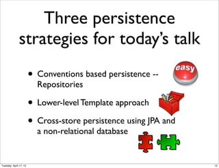 Three persistence
              strategies for today’s talk
                        • Conventions based persistence --
                          Repositories

                        • Lower-level Template approach
                        • Cross-store persistence using JPA and
                          a non-relational database


Tuesday, April 17, 12                                             12
 