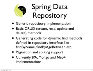 Spring Data
                                     Repository
                        • Generic repository implementation
                        • Basic CRUD (create, read, update and
                          delete) methods
                        • Generating code for dynamic ﬁnd methods
                            deﬁned in repository interface like
                            ﬁndByName, ﬁndByAgeBetween etc.
                        •   Pagination and sorting support
                        •   Currently JPA, Mongo and Neo4j
                            implementations
Tuesday, April 17, 12                                               15
 
