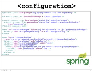 <configuration>
  <jpa:repositories base-package="org.springframework.data.demo.repository" />

  <tx:annotation-driven transaction-manager="transactionManager"/>

  <context:component-scan base-package="org.springframework.data.demo">
    <context:exclude-filter expression="org.springframework.stereotype.Controller"
        type="annotation"/>
  </context:component-scan>

  <bean id="transactionManager" class="org.springframework.orm.jpa.JpaTransactionManager">
    <property name="entityManagerFactory" ref="entityManagerFactory" />
  </bean>

  <bean id="entityManagerFactory"
    class="org.springframework.orm.jpa.LocalContainerEntityManagerFactoryBean">
    <property name="dataSource" ref="dataSource" />
    <property name="persistenceUnitName" value="test"/>
    <property name="jpaVendorAdapter">
      <bean class="org.springframework.orm.jpa.vendor.HibernateJpaVendorAdapter">
        <property name="generateDdl" value="true" />
      </bean>
    </property>
  </bean>




Tuesday, April 17, 12                                                                        19
 