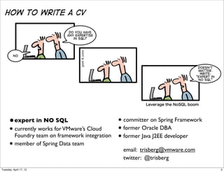 •expert in NO SQL                       • committer on Spring Framework
      • currently works for VMware’s Cloud    • former Oracle DBA
        Foundry team on framework integration • former Java J2EE developer
      • member of Spring Data team              email: trisberg@vmware.com
                                                twitter: @trisberg
Tuesday, April 17, 12                                                           2
 