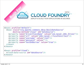 r
                         Fo
                        lt
                   ui
               B




       <beans profile="default">
         <bean class="org.apache.commons.dbcp.BasicDataSource"
                destroy-method="close" id="dataSource">
           <property name="driverClassName" value="com.mysql.jdbc.Driver"/>
           <property name="url" value="jdbc:mysql://localhost/test"/>
           <property name="username" value="root"/>
           <property name="password" value=""/>
           <property name="testOnBorrow" value="true"/>
         </bean>
       </beans>

       <beans profile="cloud">
         <cloud:data-source id="dataSource"/>
       </beans>




Tuesday, April 17, 12                                                         20
 