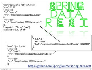 {
      "title" : "Spring Data REST in Action",
      "price" : 22.55,
      "_links" : [ {
        "rel" : "author",
        "href" : "http://localhost:8080/data/author"
      }, {
        "rel" : "self",
        "href" : "http://localhost:8080/data/author/2"
      } ],
      "categories" : [ "Spring", "Java" ],
      "published" : "2012-04-24"
  }

                                            {
                                                "_links" : [ {
                                                 "rel" : "Book",
          {                                      "href" : "http://localhost:8080/data/author/2/books/1234567890"
              "name" : "Jon Brisbin",           }]
              "_links" : [ {                  }
                "rel" : "books",
                "href" : "http://localhost:8080/data/author/2/books"
              }, {
                "rel" : "self",
                "href" : "http://localhost:8080/data/author/2"
              }]
          }                            https://github.com/SpringSource/spring-data-rest
Tuesday, April 17, 12                                                                                              22
 