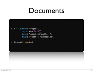 Documents

                        > p = {author:   “roger”,
                                 date:   new Date(),
                                 text:   “about mongoDB...”,
                                 tags:   [“tech”, “databases”]}

                        > db.posts.save(p)




Tuesday, April 17, 12                                             25
 