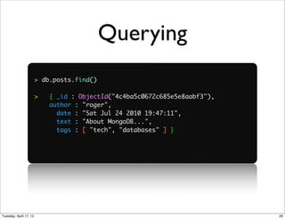 Querying
                        > db.posts.find()

                        >   { _id : ObjectId("4c4ba5c0672c685e5e8aabf3"),
                            author : "roger",
                              date : "Sat Jul 24 2010 19:47:11",
                              text : "About MongoDB...",
                              tags : [ "tech", "databases" ] }




Tuesday, April 17, 12                                                       26
 