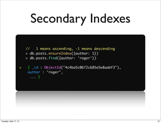 Secondary Indexes

                            //   1 means ascending, -1 means descending
                            > db.posts.ensureIndex({author: 1})
                            > db.posts.find({author: 'roger'})

                        >   { _id : ObjectId("4c4ba5c0672c685e5e8aabf3"),
                            author : "roger",
                             ... }




Tuesday, April 17, 12                                                       27
 