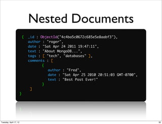 Nested Documents
                            {   _id : ObjectId("4c4ba5c0672c685e5e8aabf3"),
                                author : "roger",
                                date : "Sat Apr 24 2011 19:47:11",
                                text : "About MongoDB...",
                                tags : [ "tech", "databases" ],
                                comments : [
                        	              {
                        	              	 author : "Fred",
                                       	
                        	              	 date : "Sat Apr 25 2010 20:51:03 GMT-0700",
                                       	
                        	              	 text : "Best Post Ever!"
                                       	
                        	              	
                                       }
                                 ]
                        }




Tuesday, April 17, 12                                                                  30
 