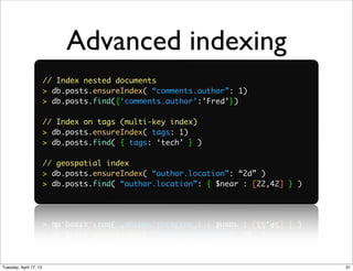 Advanced indexing
                        // Index nested documents
                        > db.posts.ensureIndex( “comments.author”: 1)
                        > db.posts.find({‘comments.author’:’Fred’})

                        // Index on tags (multi-key index)
                        > db.posts.ensureIndex( tags: 1)
                        > db.posts.find( { tags: ‘tech’ } )

                        // geospatial index
                        > db.posts.ensureIndex( “author.location”: “2d” )
                        > db.posts.find( “author.location”: { $near : [22,42] } )




Tuesday, April 17, 12                                                               31
 