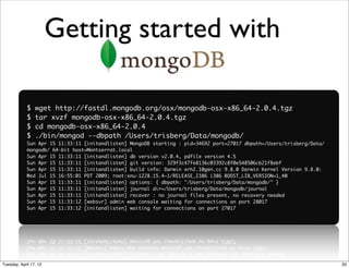 Getting started with

             $   wget http://fastdl.mongodb.org/osx/mongodb-osx-x86_64-2.0.4.tgz
             $   tar xvzf mongodb-osx-x86_64-2.0.4.tgz
             $   cd mongodb-osx-x86_64-2.0.4
             $   ./bin/mongod --dbpath /Users/trisberg/Data/mongodb/
             Sun Apr 15 11:33:11 [initandlisten] MongoDB starting : pid=34692 port=27017 dbpath=/Users/trisberg/Data/
             mongodb/ 64-bit host=Montserrat.local
             Sun Apr 15 11:33:11 [initandlisten] db version v2.0.4, pdfile version 4.5
             Sun Apr 15 11:33:11 [initandlisten] git version: 329f3c47fe8136c03392c8f0e548506cb21f8ebf
             Sun Apr 15 11:33:11 [initandlisten] build info: Darwin erh2.10gen.cc 9.8.0 Darwin Kernel Version 9.8.0:
             Wed Jul 15 16:55:01 PDT 2009; root:xnu-1228.15.4~1/RELEASE_I386 i386 BOOST_LIB_VERSION=1_40
             Sun Apr 15 11:33:11 [initandlisten] options: { dbpath: "/Users/trisberg/Data/mongodb/" }
             Sun Apr 15 11:33:11 [initandlisten] journal dir=/Users/trisberg/Data/mongodb/journal
             Sun Apr 15 11:33:11 [initandlisten] recover : no journal files present, no recovery needed
             Sun Apr 15 11:33:12 [websvr] admin web console waiting for connections on port 28017
             Sun Apr 15 11:33:12 [initandlisten] waiting for connections on port 27017




Tuesday, April 17, 12                                                                                                   33
 
