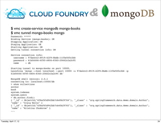 &
           $ vmc create-service mongodb mongo-books
           $ vmc tunnel mongo-books mongo
           Password: *****
           Binding Service [mongo-books]: OK
           Stopping Application: OK
           Staging Application: OK
           Starting Application: OK
           Getting tunnel connection info: OK

           Service connection info:
             username : 97da4cc2-8919-42f9-8bdb-11f0e565c2b6
             password : 61b04646-4f9f-4804-8360-20662c2a2c95
             name     : db

           Starting tunnel to mongo-books on port 10000.
           Launching 'mongo --host localhost --port 10000 -u 97da4cc2-8919-42f9-8bdb-11f0e565c2b6 -p
           61b04646-4f9f-4804-8360-20662c2a2c95 db'

           MongoDB shell version: 2.0.1
           connecting to: localhost:10000/db
           > show collections
           author
           book
           system.indexes
           system.users
           > db.author.find()
           { "_id" : ObjectId("4f8af65d942bb7cb40b29764"), "_class" : "org.springframework.data.demo.domain.Author",
           "name" : "Craig Walls" }
           { "_id" : ObjectId("4f8af65d942bb7cb40b29765"), "_class" : "org.springframework.data.demo.domain.Author",
           "name" : "Kristina Chodorow" }
           ...



Tuesday, April 17, 12                                                                                                  34
 