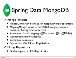 Spring Data MongoDB
        ✓ MongoTemplate
              •         MongoConverter interface for mapping Mongo documents
              •         MappingMongoConverter for POJO mapping support,
                        leveraging Spring TypeConverters
              •         Annotation based mapping (@Document, @Id, @DbRef)
              •         Connection afﬁnity callbacks
              •         Exception translation
              •         Support for GridFS and Map Reduce
        ✓ MongoRepository
              •         Similar support as JPA Repositories

Tuesday, April 17, 12                                                          35
 