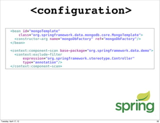 <configuration>
          <bean id="mongoTemplate"
              class="org.springframework.data.mongodb.core.MongoTemplate">
            <constructor-arg name="mongoDbFactory" ref="mongoDbFactory"/>
          </bean>

          <context:component-scan base-package="org.springframework.data.demo">
            <context:exclude-filter
                expression="org.springframework.stereotype.Controller"
                type="annotation"/>
          </context:component-scan>




Tuesday, April 17, 12                                                             36
 