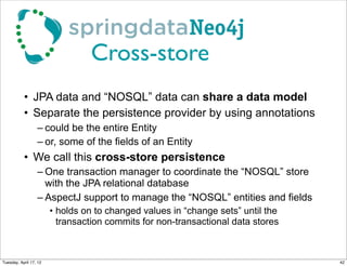 Cross-store
           • JPA data and “NOSQL” data can share a data model
           • Separate the persistence provider by using annotations
                  – could be the entire Entity
                  – or, some of the fields of an Entity
           • We call this cross-store persistence
                  – One transaction manager to coordinate the “NOSQL” store
                    with the JPA relational database
                  – AspectJ support to manage the “NOSQL” entities and fields
                        • holds on to changed values in “change sets” until the
                          transaction commits for non-transactional data stores



Tuesday, April 17, 12                                                             42
 