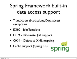 Spring Framework built-in
                           data access support
                        • Transaction abstractions, Data access
                          exceptions
                        • JDBC - JdbcTemplate
                        • ORM - Hibernate, JPA support
                        • OXM - Object to XML mapping
                        • Cache support (Spring 3.1)
Tuesday, April 17, 12                                             6
 