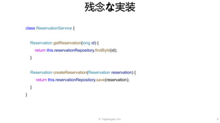 © Tagbangers, Inc. 9
残念な実装
class ReservationService {
Reservation getReservation(long id) {
return this.reservationRepository.findById(id);
}
Reservation createReservation(Reservation reservation) {
return this.reservationRepository.save(reservation);
}
}
 